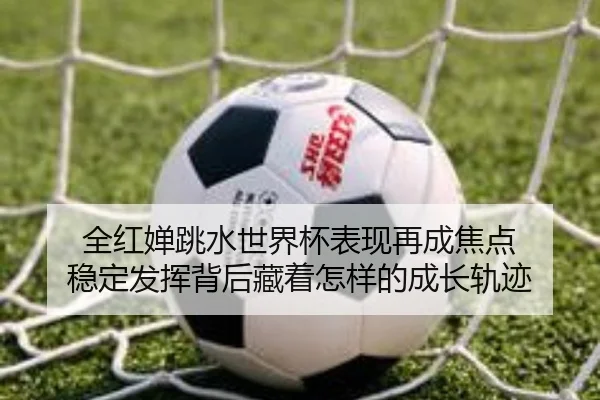 全红婵跳水世界杯表现再成焦点 稳定发挥背后藏着怎样的成长轨迹（kaiyun）